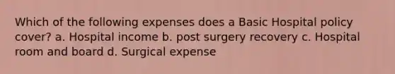 Which of the following expenses does a Basic Hospital policy cover? a. Hospital income b. post surgery recovery c. Hospital room and board d. Surgical expense