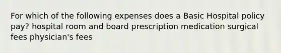 For which of the following expenses does a Basic Hospital policy pay? hospital room and board prescription medication surgical fees physician's fees