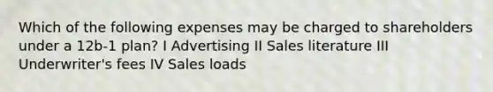 Which of the following expenses may be charged to shareholders under a 12b-1 plan? I Advertising II Sales literature III Underwriter's fees IV Sales loads