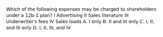 Which of the following expenses may be charged to shareholders under a 12b-1 plan? I Advertising II Sales literature III Underwriter's fees IV Sales loads A. I only B. II and III only C. I, II, and III only D. I, II, III, and IV