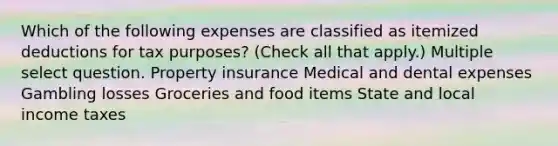 Which of the following expenses are classified as itemized deductions for tax purposes? (Check all that apply.) Multiple select question. Property insurance Medical and dental expenses Gambling losses Groceries and food items State and local income taxes