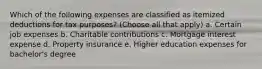 Which of the following expenses are classified as itemized deductions for tax purposes? (Choose all that apply) a. Certain job expenses b. Charitable contributions c. Mortgage interest expense d. Property insurance e. Higher education expenses for bachelor's degree