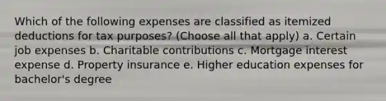 Which of the following expenses are classified as itemized deductions for tax purposes? (Choose all that apply) a. Certain job expenses b. Charitable contributions c. Mortgage interest expense d. Property insurance e. Higher education expenses for bachelor's degree