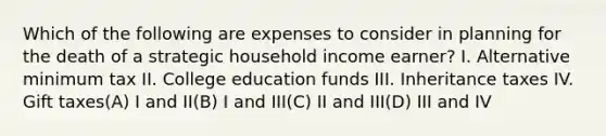 Which of the following are expenses to consider in planning for the death of a strategic household income earner? I. Alternative minimum tax II. College education funds III. Inheritance taxes IV. Gift taxes(A) I and II(B) I and III(C) II and III(D) III and IV