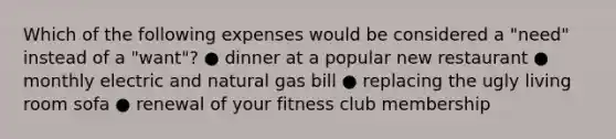 Which of the following expenses would be considered a "need" instead of a "want"? ● dinner at a popular new restaurant ● monthly electric and natural gas bill ● replacing the ugly living room sofa ● renewal of your fitness club membership