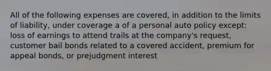 All of the following expenses are covered, in addition to the limits of liability, under coverage a of a personal auto policy except: loss of earnings to attend trails at the company's request, customer bail bonds related to a covered accident, premium for appeal bonds, or prejudgment interest