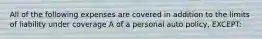 All of the following expenses are covered in addition to the limits of liability under coverage A of a personal auto policy, EXCEPT: