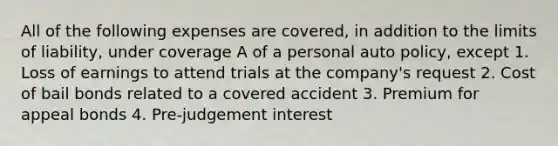 All of the following expenses are covered, in addition to the limits of liability, under coverage A of a personal auto policy, except 1. Loss of earnings to attend trials at the company's request 2. Cost of bail bonds related to a covered accident 3. Premium for appeal bonds 4. Pre-judgement interest