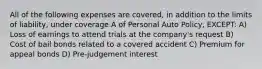 All of the following expenses are covered, in addition to the limits of liability, under coverage A of Personal Auto Policy, EXCEPT: A) Loss of earnings to attend trials at the company's request B) Cost of bail bonds related to a covered accident C) Premium for appeal bonds D) Pre-judgement interest