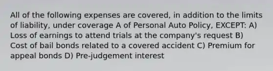 All of the following expenses are covered, in addition to the limits of liability, under coverage A of Personal Auto Policy, EXCEPT: A) Loss of earnings to attend trials at the company's request B) Cost of bail bonds related to a covered accident C) Premium for appeal bonds D) Pre-judgement interest