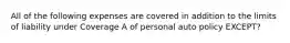 All of the following expenses are covered in addition to the limits of liability under Coverage A of personal auto policy EXCEPT?