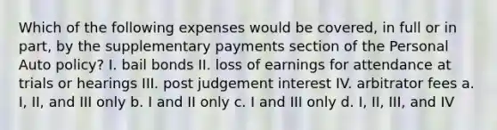 Which of the following expenses would be covered, in full or in part, by the supplementary payments section of the Personal Auto policy? I. bail bonds II. loss of earnings for attendance at trials or hearings III. post judgement interest IV. arbitrator fees a. I, II, and III only b. I and II only c. I and III only d. I, II, III, and IV