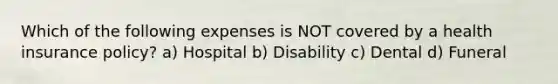 Which of the following expenses is NOT covered by a health insurance policy? a) Hospital b) Disability c) Dental d) Funeral