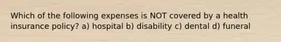 Which of the following expenses is NOT covered by a health insurance policy? a) hospital b) disability c) dental d) funeral