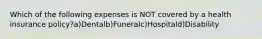 Which of the following expenses is NOT covered by a health insurance policy?a)Dentalb)Funeralc)Hospitald)Disability