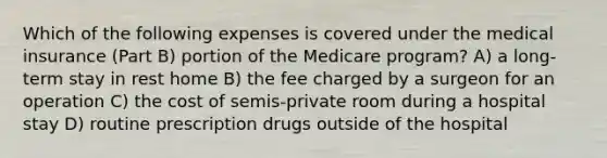 Which of the following expenses is covered under the medical insurance (Part B) portion of the Medicare program? A) a long-term stay in rest home B) the fee charged by a surgeon for an operation C) the cost of semis-private room during a hospital stay D) routine prescription drugs outside of the hospital