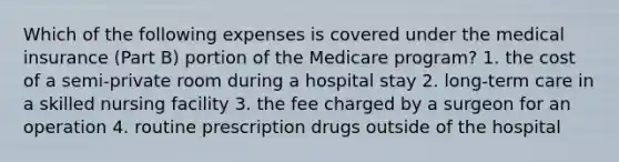 Which of the following expenses is covered under the medical insurance (Part B) portion of the Medicare program? 1. the cost of a semi-private room during a hospital stay 2. long-term care in a skilled nursing facility 3. the fee charged by a surgeon for an operation 4. routine prescription drugs outside of the hospital