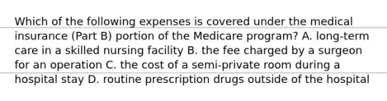 Which of the following expenses is covered under the medical insurance (Part B) portion of the Medicare program? A. long-term care in a skilled nursing facility B. the fee charged by a surgeon for an operation C. the cost of a semi-private room during a hospital stay D. routine prescription drugs outside of the hospital