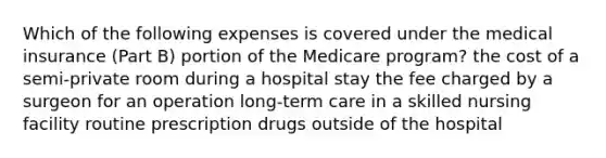 Which of the following expenses is covered under the medical insurance (Part B) portion of the Medicare program? the cost of a semi-private room during a hospital stay the fee charged by a surgeon for an operation long-term care in a skilled nursing facility routine prescription drugs outside of the hospital