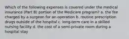 Which of the following expenses is covered under the medical insurance (Part B) portion of the Medicare program? a. the fee charged by a surgeon for an operation b. routine prescription drugs outside of the hospital c. long-term care in a skilled nursing facility d. the cost of a semi-private room during a hospital stay