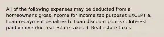 All of the following expenses may be deducted from a homeowner's gross income for income tax purposes EXCEPT a. Loan-repayment penalties b. Loan discount points c. Interest paid on overdue real estate taxes d. Real estate taxes