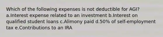 Which of the following expenses is not deductible for AGI? a.Interest expense related to an investment b.Interest on qualified student loans c.Alimony paid d.50% of self-employment tax e.Contributions to an IRA