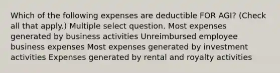 Which of the following expenses are deductible FOR AGI? (Check all that apply.) Multiple select question. Most expenses generated by business activities Unreimbursed employee business expenses Most expenses generated by investment activities Expenses generated by rental and royalty activities