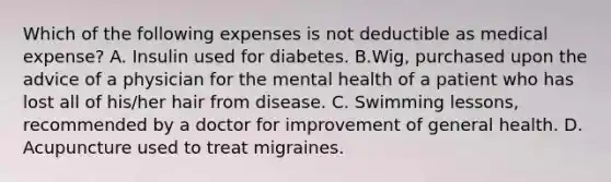 Which of the following expenses is not deductible as medical expense? A. Insulin used for diabetes. B.Wig, purchased upon the advice of a physician for the mental health of a patient who has lost all of his/her hair from disease. C. Swimming lessons, recommended by a doctor for improvement of general health. D. Acupuncture used to treat migraines.