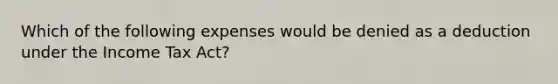 Which of the following expenses would be denied as a deduction under the Income Tax Act?