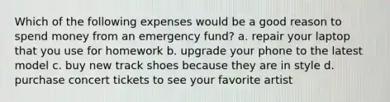 Which of the following expenses would be a good reason to spend money from an emergency fund? a. repair your laptop that you use for homework b. upgrade your phone to the latest model c. buy new track shoes because they are in style d. purchase concert tickets to see your favorite artist