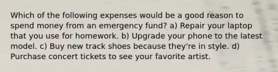 Which of the following expenses would be a good reason to spend money from an emergency fund? a) Repair your laptop that you use for homework. b) Upgrade your phone to the latest model. c) Buy new track shoes because they're in style. d) Purchase concert tickets to see your favorite artist.