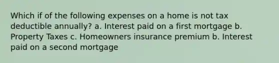 Which if of the following expenses on a home is not tax deductible annually? a. Interest paid on a first mortgage b. Property Taxes c. Homeowners insurance premium b. Interest paid on a second mortgage