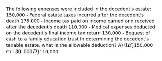 The following expenses were included in the decedent's estate: 150,000 - Federal estate taxes incurred after the decedent's death 175,000 - Income tax paid on income earned and received after the decedent's death 110,000 - Medical expenses deducted on the decedent's final income tax return 130,000 - Bequest of cash to a family education trust In determining the decedent's taxable estate, what is the allowable deduction? A) 0 B)150,000 C) 130,000 D)110,000