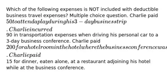 Which of the following expenses is NOT included with deductible business travel expenses? Multiple choice question. Charlie paid 50 to attend a play during his 3-day business trip. Charlie incurred90 in transportation expenses when driving his personal car to a 3-day business conference. Charlie paid 200 for a hotel room in the hotel where the business conference was being held. Charlie paid15 for dinner, eaten alone, at a restaurant adjoining his hotel while at the business conference.