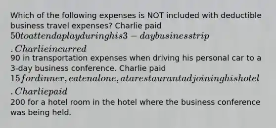 Which of the following expenses is NOT included with deductible business travel expenses? Charlie paid 50 to attend a play during his 3-day business trip. Charlie incurred90 in transportation expenses when driving his personal car to a 3-day business conference. Charlie paid 15 for dinner, eaten alone, at a restaurant adjoining his hotel. Charlie paid200 for a hotel room in the hotel where the business conference was being held.