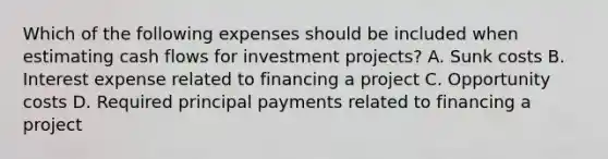 Which of the following expenses should be included when estimating cash flows for investment​ projects? A. Sunk costs B. Interest expense related to financing a project C. Opportunity costs D. Required principal payments related to financing a project