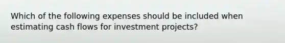 Which of the following expenses should be included when estimating cash flows for investment​ projects?