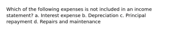 Which of the following expenses is not included in an income statement? a. Interest expense b. Depreciation c. Principal repayment d. Repairs and maintenance