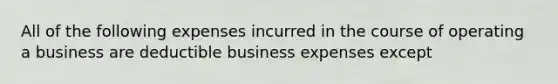 All of the following expenses incurred in the course of operating a business are deductible business expenses except