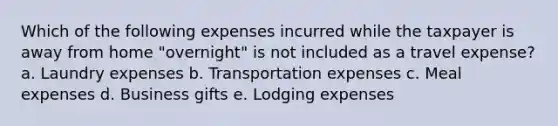 Which of the following expenses incurred while the taxpayer is away from home "overnight" is not included as a travel expense? a. Laundry expenses b. Transportation expenses c. Meal expenses d. Business gifts e. Lodging expenses