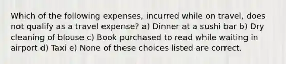 Which of the following expenses, incurred while on travel, does not qualify as a travel expense? a) Dinner at a sushi bar b) Dry cleaning of blouse c) Book purchased to read while waiting in airport d) Taxi e) None of these choices listed are correct.