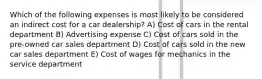 Which of the following expenses is most likely to be considered an indirect cost for a car dealership? A) Cost of cars in the rental department B) Advertising expense C) Cost of cars sold in the pre-owned car sales department D) Cost of cars sold in the new car sales department E) Cost of wages for mechanics in the service department