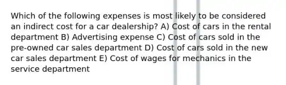 Which of the following expenses is most likely to be considered an indirect cost for a car dealership? A) Cost of cars in the rental department B) Advertising expense C) Cost of cars sold in the pre-owned car sales department D) Cost of cars sold in the new car sales department E) Cost of wages for mechanics in the service department