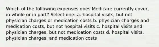 Which of the following expenses does Medicare currently cover, in whole or in part? Select one: a. hospital visits, but not physician charges or medication costs b. physician charges and medication costs, but not hospital visits c. hospital visits and physician charges, but not medication costs d. hospital visits, physician charges, and medication costs