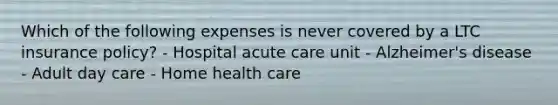 Which of the following expenses is never covered by a LTC insurance policy? - Hospital acute care unit - Alzheimer's disease - Adult day care - Home health care