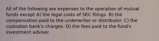 All of the following are expenses to the operation of mutual funds except A) the legal costs of SEC filings. B) the compensation paid to the underwriter or distributor. C) the custodian bank's charges. D) the fees paid to the fund's investment adviser.