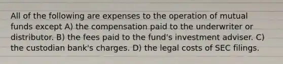 All of the following are expenses to the operation of mutual funds except A) the compensation paid to the underwriter or distributor. B) the fees paid to the fund's investment adviser. C) the custodian bank's charges. D) the legal costs of SEC filings.