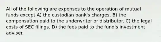 All of the following are expenses to the operation of mutual funds except A) the custodian bank's charges. B) the compensation paid to the underwriter or distributor. C) the legal costs of SEC filings. D) the fees paid to the fund's investment adviser.