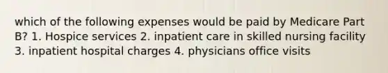 which of the following expenses would be paid by Medicare Part B? 1. Hospice services 2. inpatient care in skilled nursing facility 3. inpatient hospital charges 4. physicians office visits