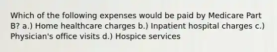 Which of the following expenses would be paid by Medicare Part B? a.) Home healthcare charges b.) Inpatient hospital charges c.) Physician's office visits d.) Hospice services